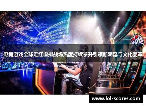 电竞游戏全球走红虚拟战场热度持续攀升引领新潮流与文化变革