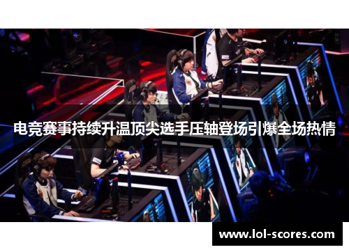 电竞赛事持续升温顶尖选手压轴登场引爆全场热情